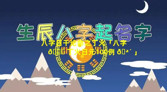 八字日干论命之丁火「八字 🍀 丁火日元100例 🪴 」